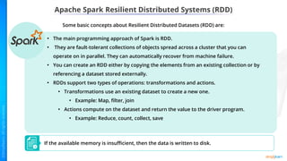 Apache Spark Resilient Distributed Systems (RDD)
Some basic concepts about Resilient Distributed Datasets (RDD) are:
If the available memory is insufficient, then the data is written to disk.
• The main programming approach of Spark is RDD.
• They are fault-tolerant collections of objects spread across a cluster that you can
operate on in parallel. They can automatically recover from machine failure.
• You can create an RDD either by copying the elements from an existing collection or by
referencing a dataset stored externally.
• RDDs support two types of operations: transformations and actions.
• Transformations use an existing dataset to create a new one.
• Example: Map, filter, join
• Actions compute on the dataset and return the value to the driver program.
• Example: Reduce, count, collect, save
 