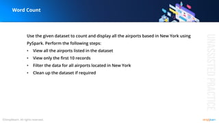 Use the given dataset to count and display all the airports based in New York using
PySpark. Perform the following steps:
• View all the airports listed in the dataset
• View only the first 10 records
• Filter the data for all airports located in New York
• Clean up the dataset if required
Word Count
 