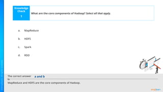 Knowledge
Check
The correct answer
is
a.
b.
c.
d.
What are the core components of Hadoop? Select all that apply.
1
MapReduce and HDFS are the core components of Hadoop.
a and b
MapReduce
HDFS
Spark
RDD
 
