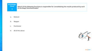 Knowledge
Check
a.
b.
c.
d.
3
Which of the following functions is responsible for consolidating the results produced by each
of the Map() functions/tasks?
Reducer
Mapper
Partitioner
All of the above
 