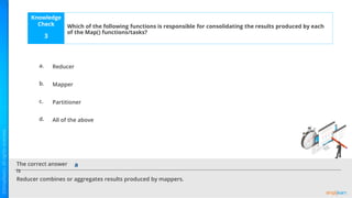 Knowledge
Check
The correct answer
is
a.
b.
c.
d.
Which of the following functions is responsible for consolidating the results produced by each
of the Map() functions/tasks?
3
Reducer combines or aggregates results produced by mappers.
a
Reducer
Mapper
Partitioner
All of the above
 