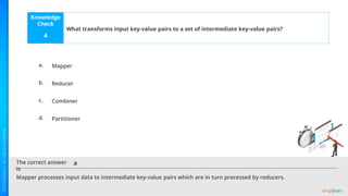 Knowledge
Check
The correct answer
is
a.
b.
c.
d.
What transforms input key-value pairs to a set of intermediate key-value pairs?
4
Mapper processes input data to intermediate key-value pairs which are in turn processed by reducers.
a
Mapper
Reducer
Combiner
Partitioner
 