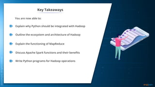 Key Takeaways
You are now able to:
Explain why Python should be integrated with Hadoop
Outline the ecosystem and architecture of Hadoop
Write Python programs for Hadoop operations
Discuss Apache Spark functions and their benefits
Explain the functioning of MapReduce
 
