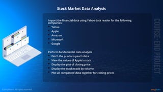 © Copyright 2015, Simplilearn. All rights reserved.
Stock Market Data Analysis
Import the financial data using Yahoo data reader for the following
companies:
• Yahoo
• Apple
• Amazon
• Microsoft
• Google
Perform fundamental data analysis
• Fetch the previous year’s data
• View the values of Apple’s stock
• Display the plot of closing price
• Display the stock trade by volume
• Plot all companies’ data together for closing prices
 