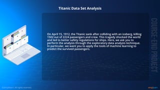 © Copyright 2015, Simplilearn. All rights reserved.
Titanic Data Set Analysis
On April 15, 1912, the Titanic sank after colliding with an iceberg, killing
1502 out of 2224 passengers and crew. This tragedy shocked the world
and led to better safety regulations for ships. Here, we ask you to
perform the analysis through the exploratory data analysis technique.
In particular, we want you to apply the tools of machine learning to
predict the survived passengers.
 