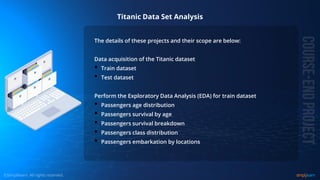 © Copyright 2015, Simplilearn. All rights reserved.
Titanic Data Set Analysis
The details of these projects and their scope are below:
Data acquisition of the Titanic dataset
• Train dataset
• Test dataset
Perform the Exploratory Data Analysis (EDA) for train dataset
• Passengers age distribution
• Passengers survival by age
• Passengers survival breakdown
• Passengers class distribution
• Passengers embarkation by locations
 
