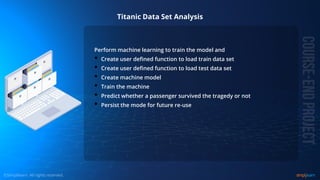 © Copyright 2015, Simplilearn. All rights reserved.
Titanic Data Set Analysis
Perform machine learning to train the model and
• Create user defined function to load train data set
• Create user defined function to load test data set
• Create machine model
• Train the machine
• Predict whether a passenger survived the tragedy or not
• Persist the mode for future re-use
 