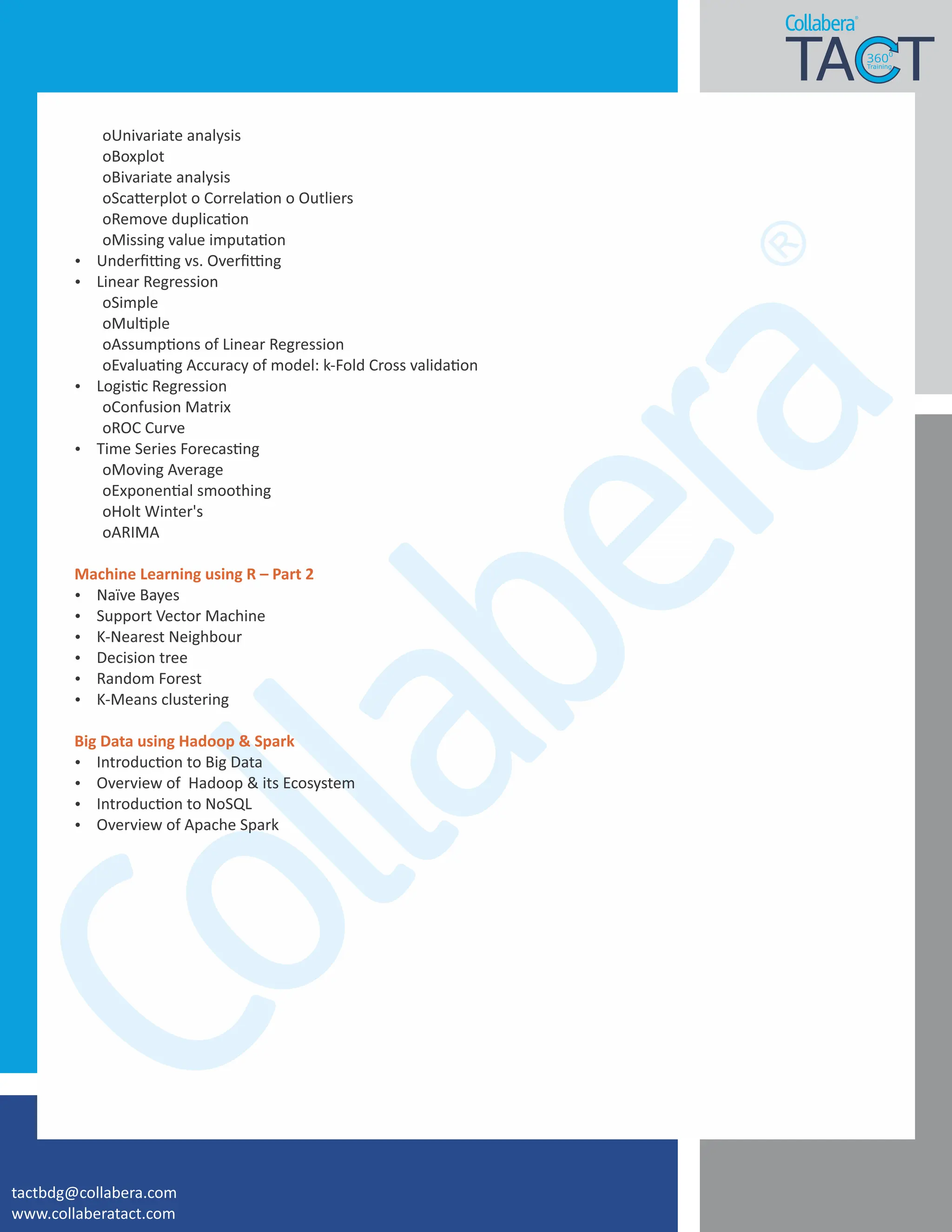 oUnivariate analysis
oBoxplot
oBivariate analysis
oSca erplot o Correla on o Outliers
oRemove duplica on
oMissing value imputa on
Ÿ Underﬁ ng vs. Overﬁ ng
Ÿ Linear Regression
oSimple
oMul ple
oAssump ons of Linear Regression
oEvalua ng Accuracy of model: k-Fold Cross valida on
Ÿ Logis c Regression
oConfusion Matrix
oROC Curve
Ÿ Time Series Forecas ng
oMoving Average
oExponen al smoothing
oHolt Winter's
oARIMA
Machine Learning using R – Part 2
Ÿ Naïve Bayes
Ÿ Support Vector Machine
Ÿ K-Nearest Neighbour
Ÿ Decision tree
Ÿ Random Forest
Ÿ K-Means clustering
Big Data using Hadoop & Spark
Ÿ Introduc on to Big Data
Ÿ Overview of Hadoop & its Ecosystem
Ÿ Introduc on to NoSQL
Ÿ Overview of Apache Spark
tactbdg@collabera.com
www.collaberatact.com
 