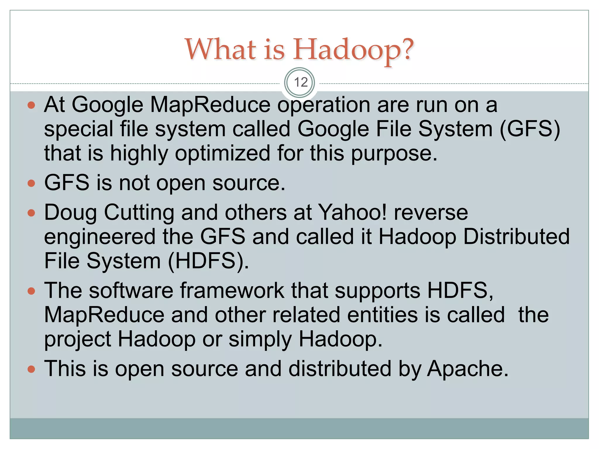 What is Hadoop?
 At Google MapReduce operation are run on a
special file system called Google File System (GFS)
that is highly optimized for this purpose.
 GFS is not open source.
 Doug Cutting and others at Yahoo! reverse
engineered the GFS and called it Hadoop Distributed
File System (HDFS).
 The software framework that supports HDFS,
MapReduce and other related entities is called the
project Hadoop or simply Hadoop.
 This is open source and distributed by Apache.
12
 