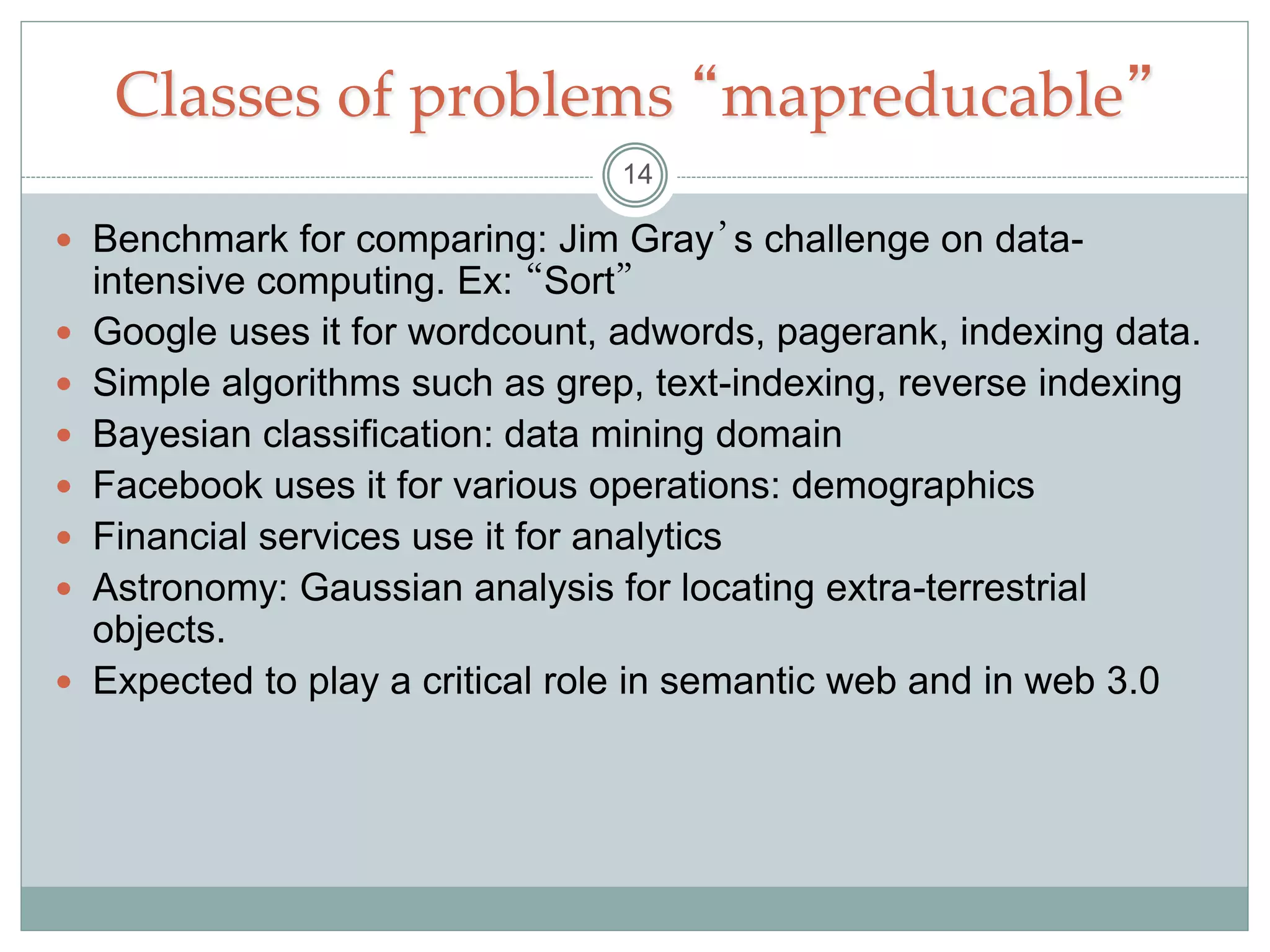 Classes of problems “mapreducable”
 Benchmark for comparing: Jim Gray’s challenge on data-
intensive computing. Ex: “Sort”
 Google uses it for wordcount, adwords, pagerank, indexing data.
 Simple algorithms such as grep, text-indexing, reverse indexing
 Bayesian classification: data mining domain
 Facebook uses it for various operations: demographics
 Financial services use it for analytics
 Astronomy: Gaussian analysis for locating extra-terrestrial
objects.
 Expected to play a critical role in semantic web and in web 3.0
14
 