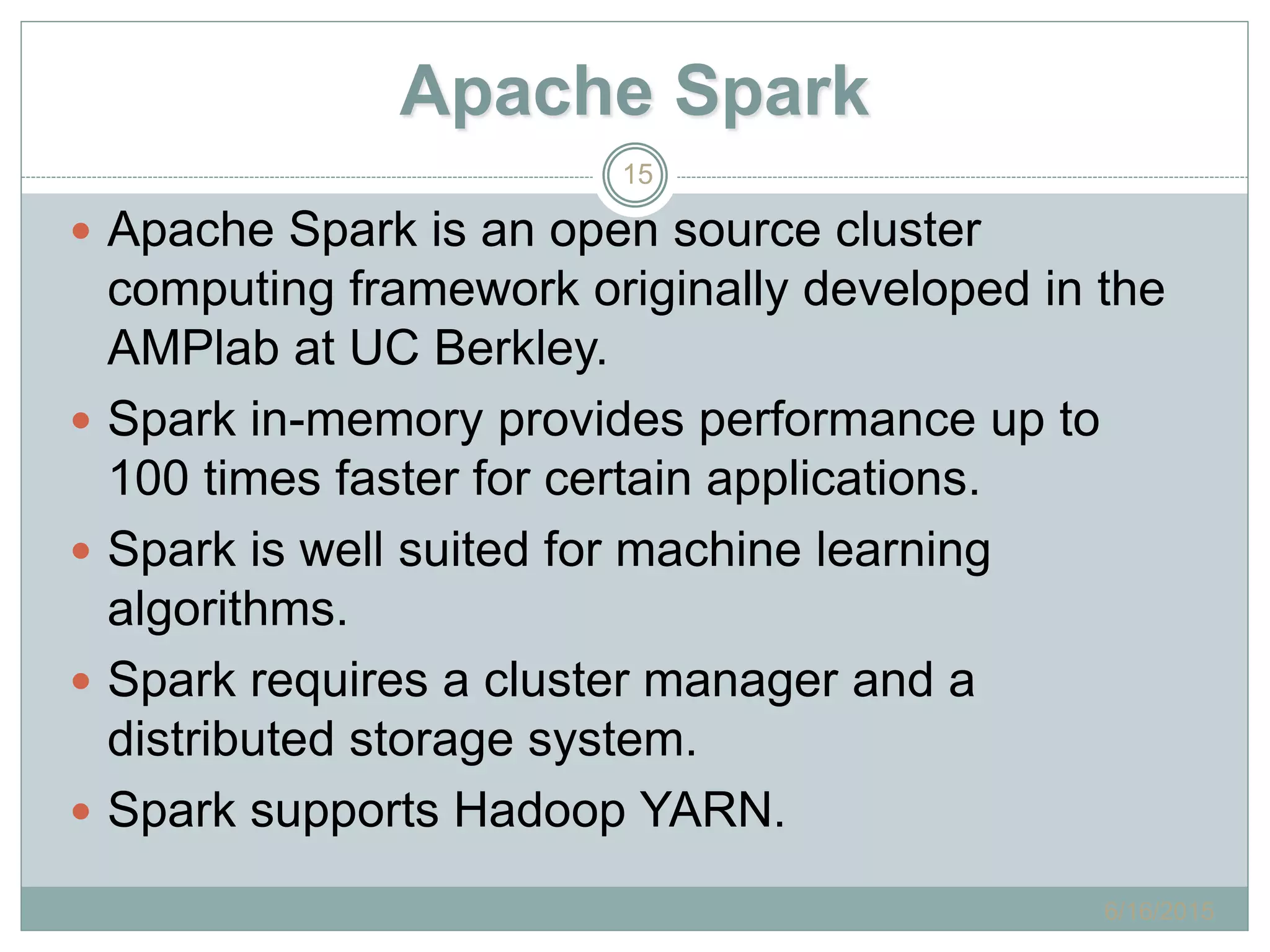 Apache Spark
 Apache Spark is an open source cluster
computing framework originally developed in the
AMPlab at UC Berkley.
 Spark in-memory provides performance up to
100 times faster for certain applications.
 Spark is well suited for machine learning
algorithms.
 Spark requires a cluster manager and a
distributed storage system.
 Spark supports Hadoop YARN.
6/16/2015
15
 