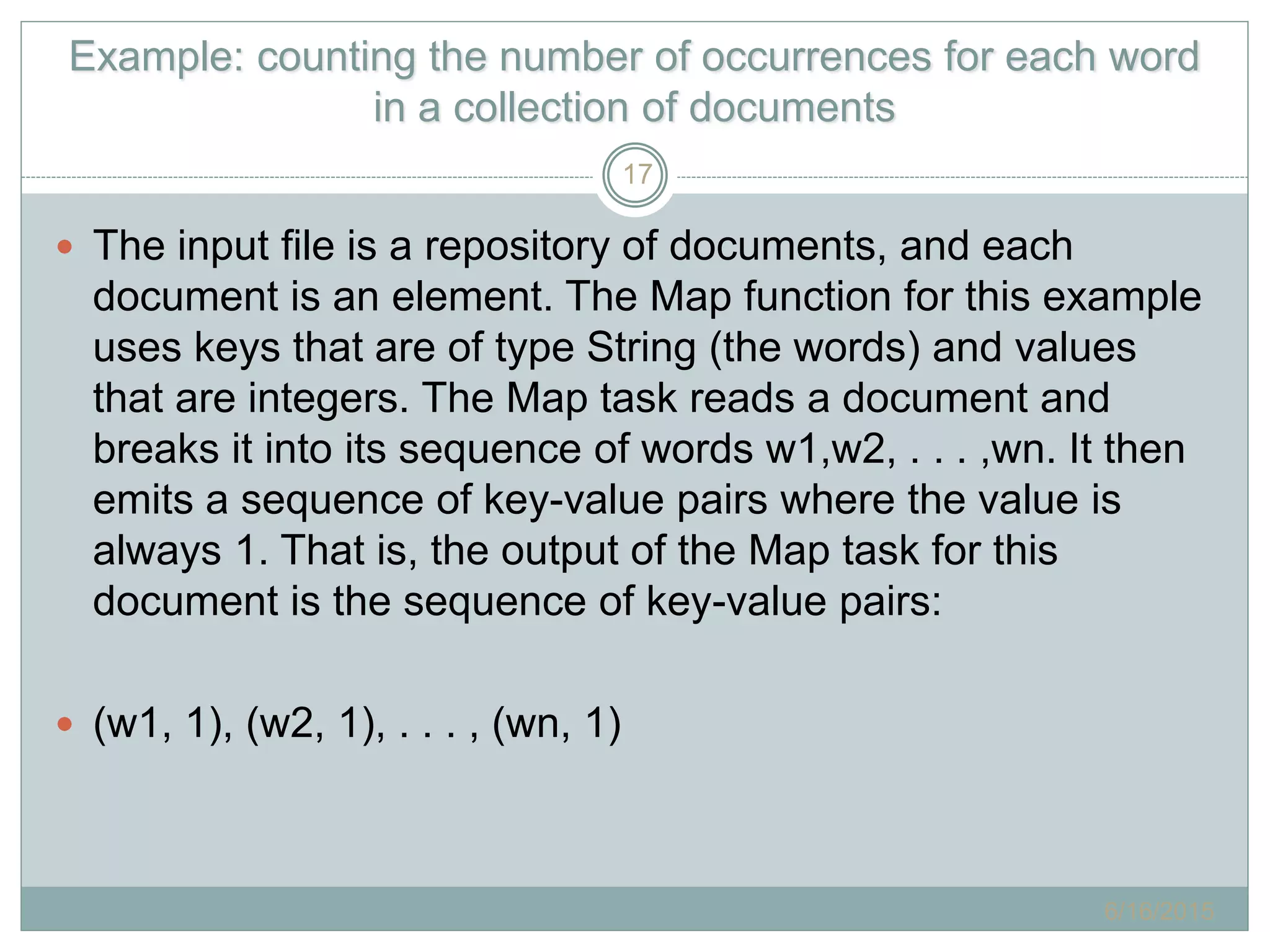 Example: counting the number of occurrences for each word
in a collection of documents
 The input file is a repository of documents, and each
document is an element. The Map function for this example
uses keys that are of type String (the words) and values
that are integers. The Map task reads a document and
breaks it into its sequence of words w1,w2, . . . ,wn. It then
emits a sequence of key-value pairs where the value is
always 1. That is, the output of the Map task for this
document is the sequence of key-value pairs:
 (w1, 1), (w2, 1), . . . , (wn, 1)
6/16/2015
17
 