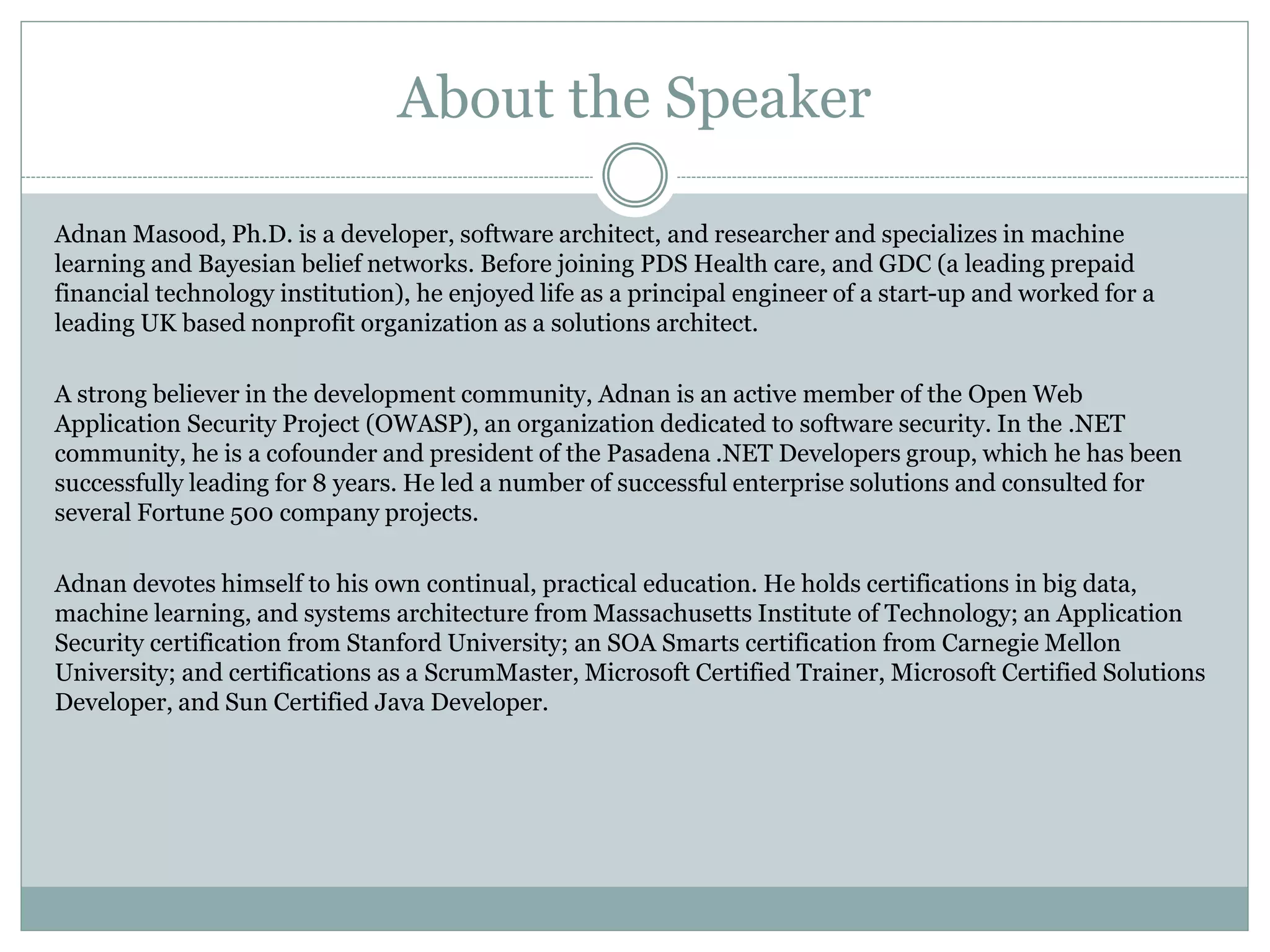 About the Speaker
Adnan Masood, Ph.D. is a developer, software architect, and researcher and specializes in machine
learning and Bayesian belief networks. Before joining PDS Health care, and GDC (a leading prepaid
financial technology institution), he enjoyed life as a principal engineer of a start-up and worked for a
leading UK based nonprofit organization as a solutions architect.
A strong believer in the development community, Adnan is an active member of the Open Web
Application Security Project (OWASP), an organization dedicated to software security. In the .NET
community, he is a cofounder and president of the Pasadena .NET Developers group, which he has been
successfully leading for 8 years. He led a number of successful enterprise solutions and consulted for
several Fortune 500 company projects.
Adnan devotes himself to his own continual, practical education. He holds certifications in big data,
machine learning, and systems architecture from Massachusetts Institute of Technology; an Application
Security certification from Stanford University; an SOA Smarts certification from Carnegie Mellon
University; and certifications as a ScrumMaster, Microsoft Certified Trainer, Microsoft Certified Solutions
Developer, and Sun Certified Java Developer.
 