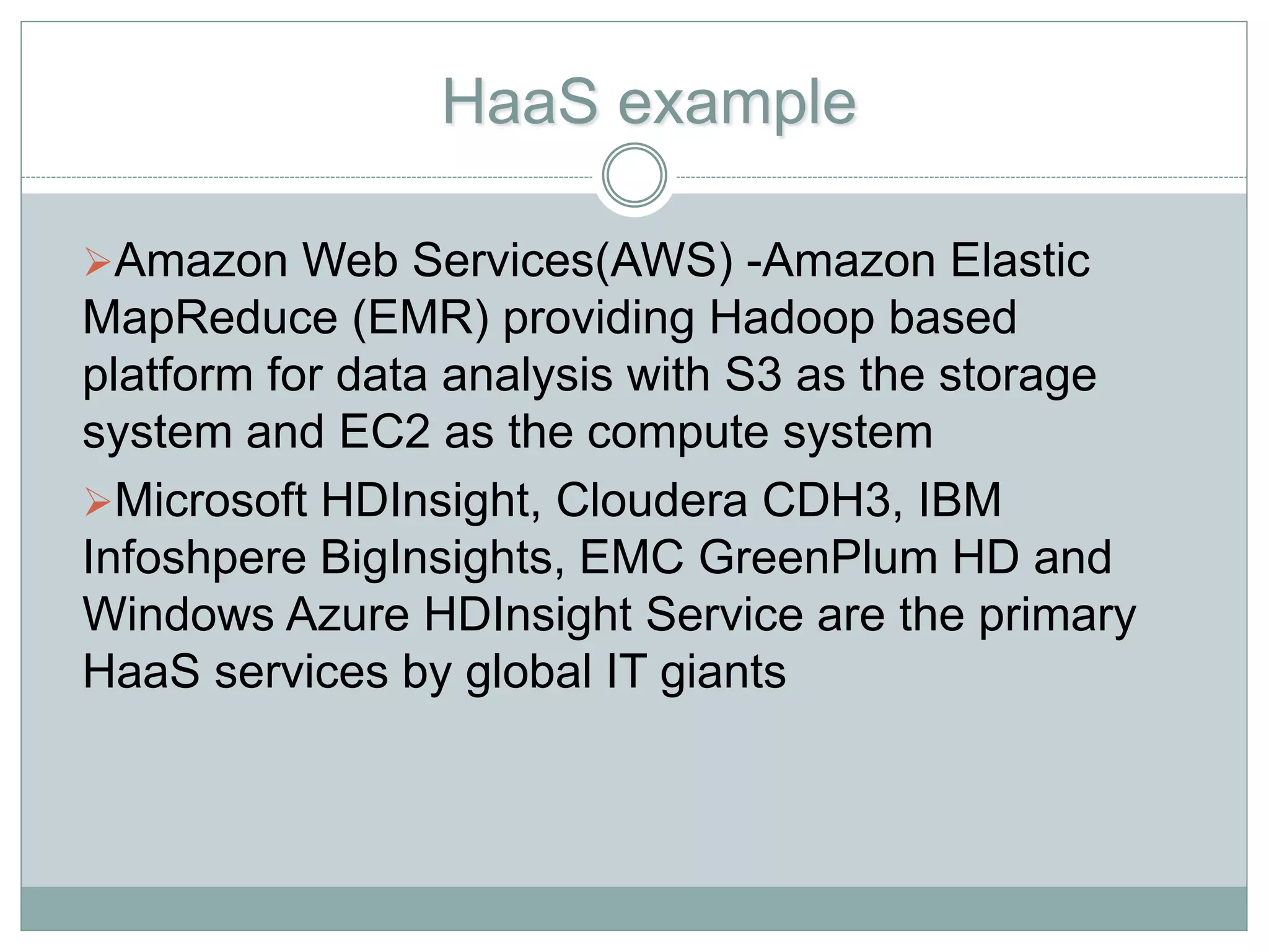 HaaS example
Amazon Web Services(AWS) -Amazon Elastic
MapReduce (EMR) providing Hadoop based
platform for data analysis with S3 as the storage
system and EC2 as the compute system
Microsoft HDInsight, Cloudera CDH3, IBM
Infoshpere BigInsights, EMC GreenPlum HD and
Windows Azure HDInsight Service are the primary
HaaS services by global IT giants
 