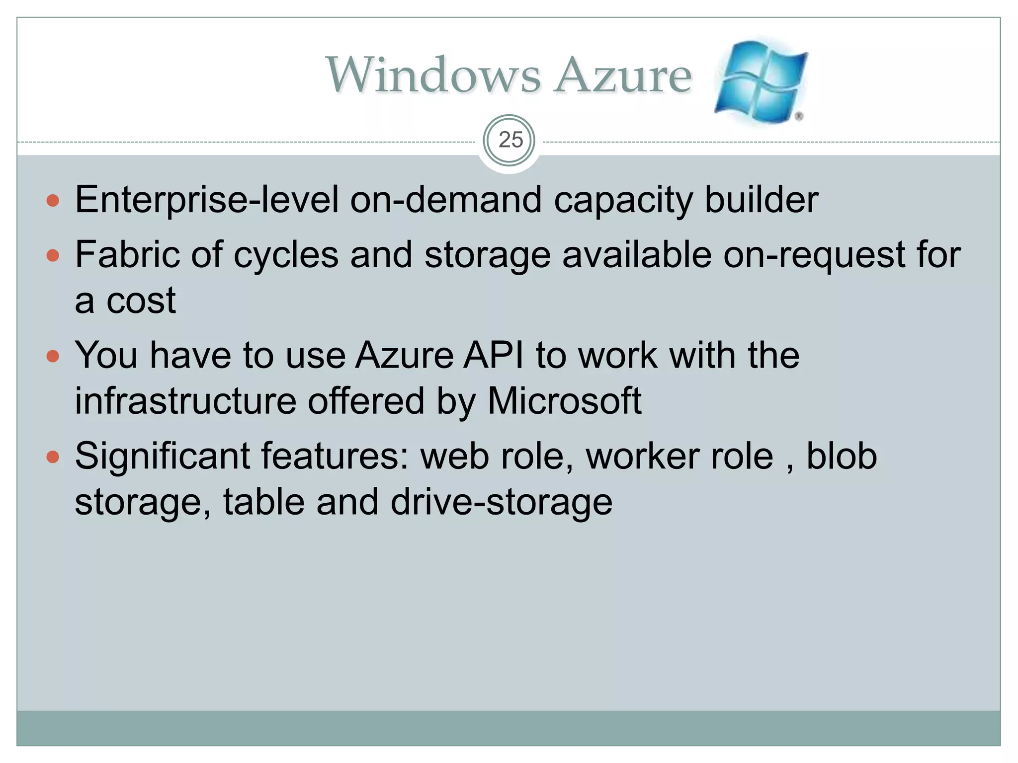 Windows Azure
 Enterprise-level on-demand capacity builder
 Fabric of cycles and storage available on-request for
a cost
 You have to use Azure API to work with the
infrastructure offered by Microsoft
 Significant features: web role, worker role , blob
storage, table and drive-storage
25
 
