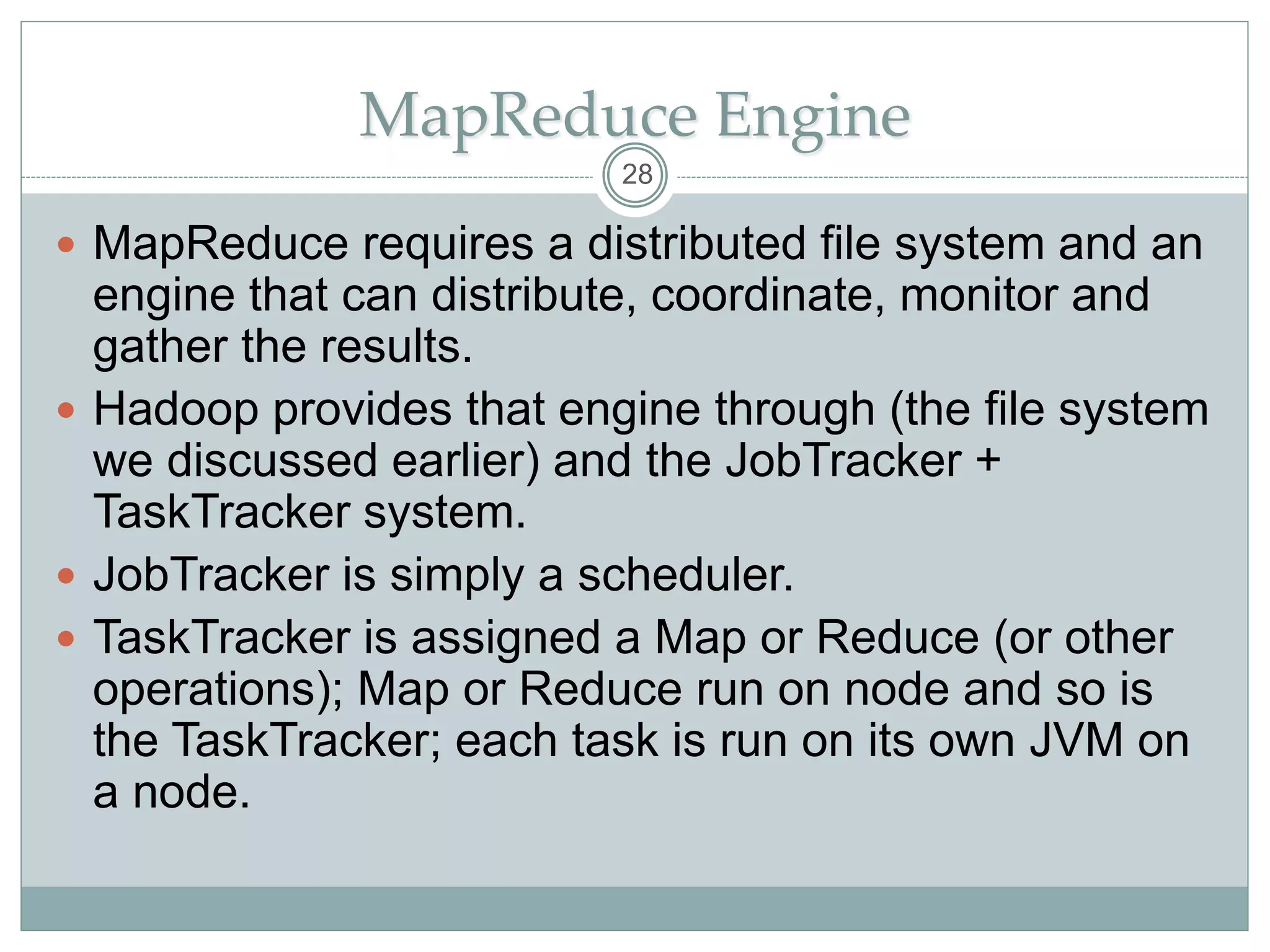 MapReduce Engine
 MapReduce requires a distributed file system and an
engine that can distribute, coordinate, monitor and
gather the results.
 Hadoop provides that engine through (the file system
we discussed earlier) and the JobTracker +
TaskTracker system.
 JobTracker is simply a scheduler.
 TaskTracker is assigned a Map or Reduce (or other
operations); Map or Reduce run on node and so is
the TaskTracker; each task is run on its own JVM on
a node.
28
 