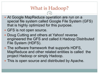 What is Hadoop?
 At Google MapReduce operation are run on a
special file system called Google File System (GFS)
that is highly optimized for this purpose.
 GFS is not open source.
 Doug Cutting and others at Yahoo! reverse
engineered the GFS and called it Hadoop Distributed
File System (HDFS).
 The software framework that supports HDFS,
MapReduce and other related entities is called the
project Hadoop or simply Hadoop.
 This is open source and distributed by Apache.
12
 