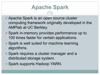 Apache Spark
 Apache Spark is an open source cluster
computing framework originally developed in the
AMPlab at UC Berkley.
 Spark in-memory provides performance up to
100 times faster for certain applications.
 Spark is well suited for machine learning
algorithms.
 Spark requires a cluster manager and a
distributed storage system.
 Spark supports Hadoop YARN.
6/16/2015
15
 