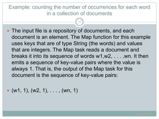 Example: counting the number of occurrences for each word
in a collection of documents
 The input file is a repository of documents, and each
document is an element. The Map function for this example
uses keys that are of type String (the words) and values
that are integers. The Map task reads a document and
breaks it into its sequence of words w1,w2, . . . ,wn. It then
emits a sequence of key-value pairs where the value is
always 1. That is, the output of the Map task for this
document is the sequence of key-value pairs:
 (w1, 1), (w2, 1), . . . , (wn, 1)
6/16/2015
17
 