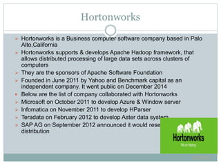  Hortonworks is a Business computer software company based in Palo
Alto,California
 Hortonworks supports & develops Apache Hadoop framework, that
allows distributed processing of large data sets across clusters of
computers
 They are the sponsors of Apache Software Foundation
 Founded in June 2011 by Yahoo and Benchmark capital as an
independent company. It went public on December 2014
 Below are the list of company collaborated with Hortonworks
 Microsoft on October 2011 to develop Azure & Window server
 Infomatica on November 2011 to develop HParser
 Teradata on February 2012 to develop Aster data system
 SAP AG on September 2012 announced it would resell Hortonworks
distribution
6/16/2015
Hortonworks
 