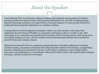 About the Speaker
Adnan Masood, Ph.D. is a developer, software architect, and researcher and specializes in machine
learning and Bayesian belief networks. Before joining PDS Health care, and GDC (a leading prepaid
financial technology institution), he enjoyed life as a principal engineer of a start-up and worked for a
leading UK based nonprofit organization as a solutions architect.
A strong believer in the development community, Adnan is an active member of the Open Web
Application Security Project (OWASP), an organization dedicated to software security. In the .NET
community, he is a cofounder and president of the Pasadena .NET Developers group, which he has been
successfully leading for 8 years. He led a number of successful enterprise solutions and consulted for
several Fortune 500 company projects.
Adnan devotes himself to his own continual, practical education. He holds certifications in big data,
machine learning, and systems architecture from Massachusetts Institute of Technology; an Application
Security certification from Stanford University; an SOA Smarts certification from Carnegie Mellon
University; and certifications as a ScrumMaster, Microsoft Certified Trainer, Microsoft Certified Solutions
Developer, and Sun Certified Java Developer.
 