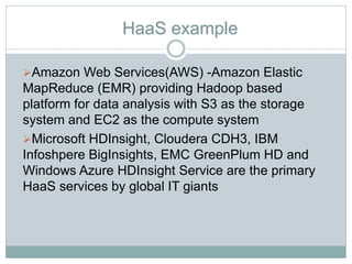 HaaS example
Amazon Web Services(AWS) -Amazon Elastic
MapReduce (EMR) providing Hadoop based
platform for data analysis with S3 as the storage
system and EC2 as the compute system
Microsoft HDInsight, Cloudera CDH3, IBM
Infoshpere BigInsights, EMC GreenPlum HD and
Windows Azure HDInsight Service are the primary
HaaS services by global IT giants
 