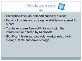 Windows Azure
 Enterprise-level on-demand capacity builder
 Fabric of cycles and storage available on-request for
a cost
 You have to use Azure API to work with the
infrastructure offered by Microsoft
 Significant features: web role, worker role , blob
storage, table and drive-storage
25
 