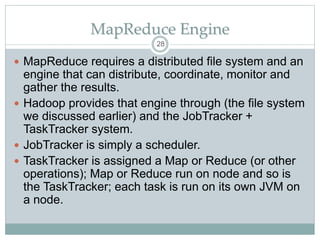 MapReduce Engine
 MapReduce requires a distributed file system and an
engine that can distribute, coordinate, monitor and
gather the results.
 Hadoop provides that engine through (the file system
we discussed earlier) and the JobTracker +
TaskTracker system.
 JobTracker is simply a scheduler.
 TaskTracker is assigned a Map or Reduce (or other
operations); Map or Reduce run on node and so is
the TaskTracker; each task is run on its own JVM on
a node.
28
 