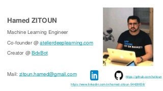 Hamed ZITOUN
Machine Learning Engineer
Co-founder @ atelierdeeplearning.com
Creator @ BdxBot
Mail: zitoun.hamed@gmail.com
https://www.linkedin.com/in/hamed-zitoun-54428658/
https://github.com/hzitoun
 