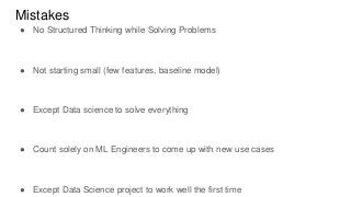 Mistakes
● No Structured Thinking while Solving Problems
● Not starting small (few features, baseline model)
● Except Data science to solve everything
● Count solely on ML Engineers to come up with new use cases
● Except Data Science project to work well the first time
 