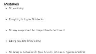 Mistakes
● No versioning
● Everything in Jupyter Notebooks
● No way to reproduce the computational environment
● Editing raw data (immutability)
● No tuning or customisation (cost function, optimizers, hyperparameters)
 