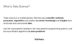 What is Data Science?
“Data science is a multidisciplinary field that uses scientific methods,
processes, algorithms and systems to extract knowledge and insights from
structured and unstructured data.
Use the most powerful hardware, the most powerful programming systems, and
the most efficient algorithms to solve problems”
WikiPedia
 