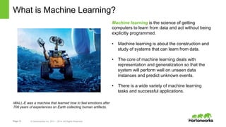 Page 13 © Hortonworks Inc. 2011 – 2014. All Rights Reserved
What is Machine Learning?
WALL-E was a machine that learned how to feel emotions after
700 years of experiences on Earth collecting human artifacts.
Machine learning is the science of getting
computers to learn from data and act without being
explicitly programmed.
•  Machine learning is about the construction and
study of systems that can learn from data.
•  The core of machine learning deals with
representation and generalization so that the
system will perform well on unseen data
instances and predict unknown events.
•  There is a wide variety of machine learning
tasks and successful applications.
 
