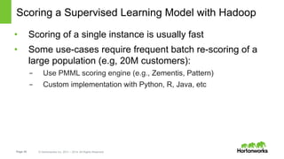 Page 35 © Hortonworks Inc. 2011 – 2014. All Rights Reserved
Scoring a Supervised Learning Model with Hadoop
•  Scoring of a single instance is usually fast
•  Some use-cases require frequent batch re-scoring of a
large population (e.g, 20M customers):
-  Use PMML scoring engine (e.g., Zementis, Pattern)
-  Custom implementation with Python, R, Java, etc
 