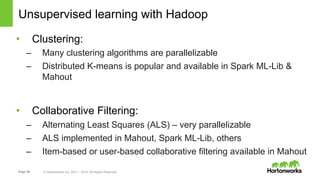 Page 36 © Hortonworks Inc. 2011 – 2014. All Rights Reserved
Unsupervised learning with Hadoop
•  Clustering:
–  Many clustering algorithms are parallelizable
–  Distributed K-means is popular and available in Spark ML-Lib &
Mahout
•  Collaborative Filtering:
–  Alternating Least Squares (ALS) – very parallelizable
–  ALS implemented in Mahout, Spark ML-Lib, others
–  Item-based or user-based collaborative filtering available in Mahout
 