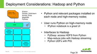 Page 39 © Hortonworks Inc. 2011 – 2014. All Rights Reserved
Deployment Considerations: Hadoop and Python
Page 39
•  Python and relevant packages installed on
each node and high-memory nodes
•  User runs Python on high-memory node
•  IPython notebook is a great UI
•  Interfaces to Hadoop
•  PyDoop: access HDFS from Python
•  Map-reduce jobs with Hadoop streaming
•  Python UDFs with PIG
IPython
Pandas, Scikit-learn
Numpy, Scipy
Matplotlib
PyDoop
Python
Scikit-learn
Pandas
. .
. . .
. .
Python
Scikit-learn
Pandas
YARN
Python high-
memory node
 