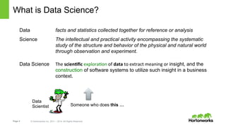 Page 4 © Hortonworks Inc. 2011 – 2014. All Rights Reserved
What is Data Science?
Data facts and statistics collected together for reference or analysis
Science The intellectual and practical activity encompassing the systematic
study of the structure and behavior of the physical and natural world
through observation and experiment.
Data Science The	
  scien&ﬁc	
  explora+on	
  of	
  data	
  to	
  extract	
  meaning	
  or	
  insight, and the
construction of software systems to utilize such insight in a business
context.
Someone who does this …
Data
Scientist
 