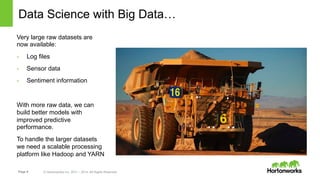Page 8 © Hortonworks Inc. 2011 – 2014. All Rights Reserved
Data Science with Big Data…
Very large raw datasets are
now available:
-  Log files
-  Sensor data
-  Sentiment information
With more raw data, we can
build better models with
improved predictive
performance.
To handle the larger datasets
we need a scalable processing
platform like Hadoop and YARN
 