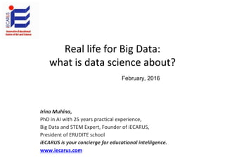 Real life for Big Data:
what is data science about?
Irina Muhina,
PhD in AI with 25 years practical experience,
Big Data and STEM Expert, Founder of iECARUS,
President of ERUDITE school
iECARUS is your concierge for educational intelligence.
www.iecarus.com
February, 2016
 