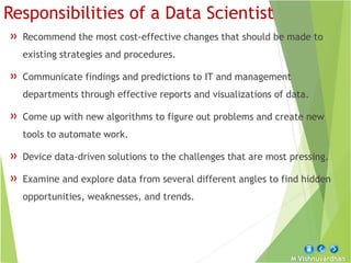 M Vishnuvardhan
Responsibilities of a Data Scientist
» Recommend the most cost-effective changes that should be made to
existing strategies and procedures.
» Communicate findings and predictions to IT and management
departments through effective reports and visualizations of data.
» Come up with new algorithms to figure out problems and create new
tools to automate work.
» Device data-driven solutions to the challenges that are most pressing.
» Examine and explore data from several different angles to find hidden
opportunities, weaknesses, and trends.
 