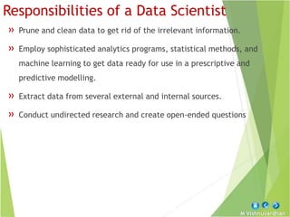M Vishnuvardhan
Responsibilities of a Data Scientist
» Prune and clean data to get rid of the irrelevant information.
» Employ sophisticated analytics programs, statistical methods, and
machine learning to get data ready for use in a prescriptive and
predictive modelling.
» Extract data from several external and internal sources.
» Conduct undirected research and create open-ended questions
 