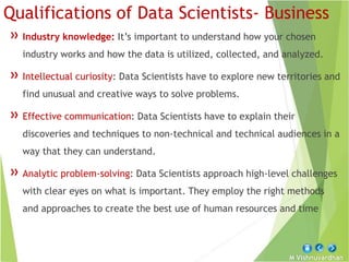 M Vishnuvardhan
Qualifications of Data Scientists- Business
» Industry knowledge: It’s important to understand how your chosen
industry works and how the data is utilized, collected, and analyzed.
» Intellectual curiosity: Data Scientists have to explore new territories and
find unusual and creative ways to solve problems.
» Effective communication: Data Scientists have to explain their
discoveries and techniques to non-technical and technical audiences in a
way that they can understand.
» Analytic problem-solving: Data Scientists approach high-level challenges
with clear eyes on what is important. They employ the right methods
and approaches to create the best use of human resources and time
 