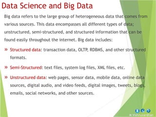 M Vishnuvardhan
Data Science and Big Data
Big data refers to the large group of heterogeneous data that comes from
various sources. This data encompasses all different types of data;
unstructured, semi-structured, and structured information that can be
found easily throughout the internet. Big data includes:
» Structured data: transaction data, OLTP, RDBMS, and other structured
formats.
» Semi-Structured: text files, system log files, XML files, etc.
» Unstructured data: web pages, sensor data, mobile data, online data
sources, digital audio, and video feeds, digital images, tweets, blogs,
emails, social networks, and other sources.
 
