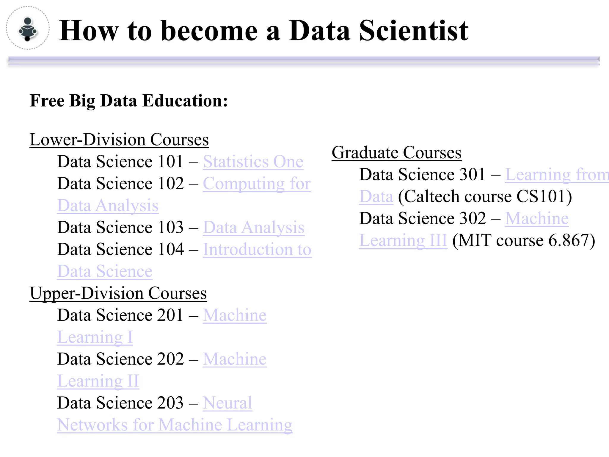 How to become a Data Scientist

Free Big Data Education:

Lower-Division Courses
   Data Science 101 – Statistics One    Graduate Courses
   Data Science 102 – Computing for        Data Science 301 – Learning from
   Data Analysis                           Data (Caltech course CS101)
   Data Science 103 – Data Analysis        Data Science 302 – Machine
   Data Science 104 – Introduction to      Learning III (MIT course 6.867)
   Data Science
Upper-Division Courses
   Data Science 201 – Machine
   Learning I
   Data Science 202 – Machine
   Learning II
   Data Science 203 – Neural
   Networks for Machine Learning
 