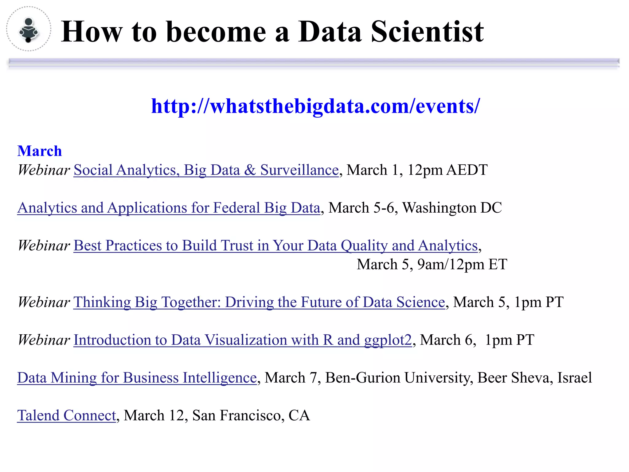 How to become a Data Scientist

                    http://whatsthebigdata.com/events/
March
Webinar Social Analytics, Big Data & Surveillance, March 1, 12pm AEDT

Analytics and Applications for Federal Big Data, March 5-6, Washington DC

Webinar Best Practices to Build Trust in Your Data Quality and Analytics,
                                                     March 5, 9am/12pm ET

Webinar Thinking Big Together: Driving the Future of Data Science, March 5, 1pm PT

Webinar Introduction to Data Visualization with R and ggplot2, March 6, 1pm PT

Data Mining for Business Intelligence, March 7, Ben-Gurion University, Beer Sheva, Israel

Talend Connect, March 12, San Francisco, CA
 