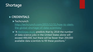 Shortage
 CREDENTIALS
Techcrunch
http://techcrunch.com/2015/12/31/how-to-stem-
the-global-shortage-of-data-scientists/
 “A McKinsey study predicts that by 2018 the number
of data science jobs in the United States alone will
exceed 490,000, but there will be fewer than 200,000
available data scientists to fill these positions.”
 