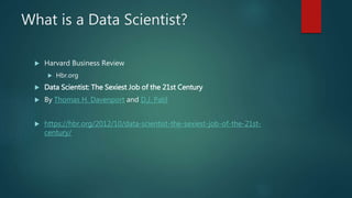What is a Data Scientist?
 Harvard Business Review
 Hbr.org
 Data Scientist: The Sexiest Job of the 21st Century
 By Thomas H. Davenport and D.J. Patil
 https://hbr.org/2012/10/data-scientist-the-sexiest-job-of-the-21st-
century/
 