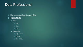 Data Professional
 Store, manipulate and export data
 Types of Data
 Files
 Text
 Excel
 CSV
 Relational
 SQL Server
 Oracle
 SAP HANA
 