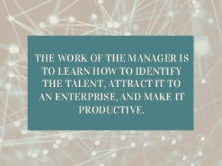 THE WORK OF THE MANAGER IS
TO LEARN HOW TO IDENTIFY
THE TALENT, ATTRACT IT TO
AN ENTERPRISE, AND MAKE IT
PRODUCTIVE.
 