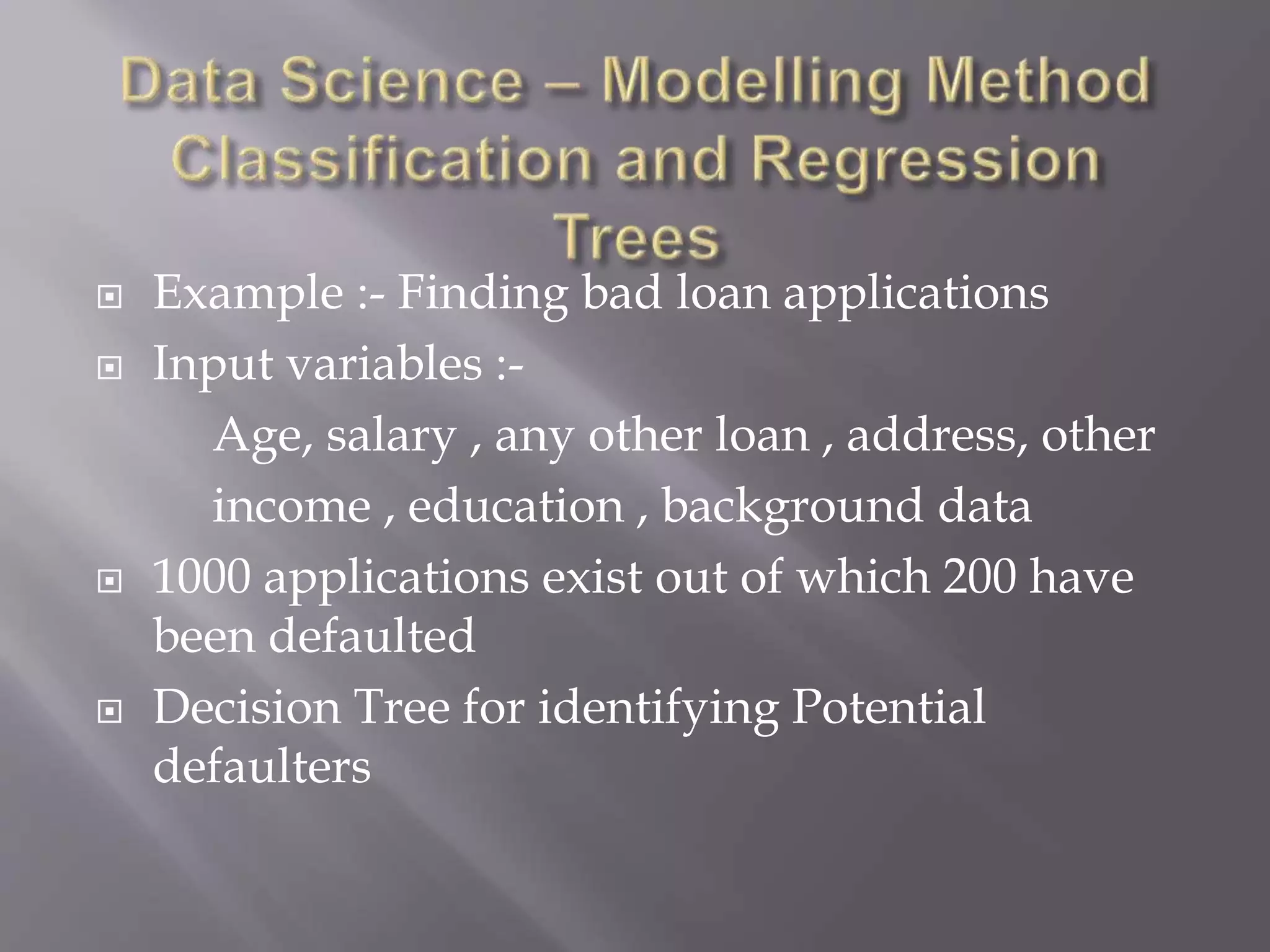  Example :- Finding bad loan applications
 Input variables :-
Age, salary , any other loan , address, other
income , education , background data
 1000 applications exist out of which 200 have
been defaulted
 Decision Tree for identifying Potential
defaulters
 